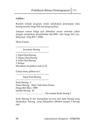 Praktikum Bahasa Pemrograman 112

Latihan :

Buatlah sebuah program untuk melakukan penyimpan data
barang beserta harga beli dan harga jualnya .

Adapun rumus harga jual diberikan secara otomatis yakni
dengan melakukan penambahan Rp.1000,- dari harga beli nya.
(Hrg Jual = Hrg Beli + 1000)

Menu Utama:

---------------------------------------------
          Inventory Barang
---------------------------------------------
1. Input Data Barang
2. Hapus Data Barang
3. Lihat Data Barang
3. Keluar
Masukkan no.pilihan anda (1-3):

Untuk menu pilihan no.1
---------------------------------------------
             Input Data Barang
---------------------------------------------
Kode Barang : 1
Nama Barang : Buku Tulis Sinar Dunia
Harga Beli (Rp.) : 5000
Jumlah Barang : 20
..................................................... Dst sampai Kode barang 3

Kode Barang di sini merupakan no.urut dari data barang yang
diinputkan. Barang yang diinputkan dibatasi sampai 3 barang
saja.




90                                      Laboratorium Komputer - STIKOM
 