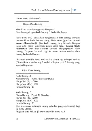 Praktikum Bahasa Pemrograman 112


Untuk menu pilihan no.2:
---------------------------------------------
          Hapus Data Barang
---------------------------------------------
Masukkan kode barang yang dihapus : 1
Data barang dengan kode barang 1 berhasil dihapus

Pada menu no.2 dilakukan penghapusan data barang dengan
memasukkan kode barang yang diinputkan (gunakan fungsi
.removeElementAt()). Jika kode barang yang hendak dihapus
tidak ada, maka tampilkan pesan error kode barang tidak
ditemukan. Dan user diminta kembali menginputkan kode
barang. Program kembali lagi ke menu utama setelah data
barang berhasil dihapus

Jika user memilih menu no.3 maka layout nya sebagai berikut
(Dimisalkan kode barang 2 sudah dihapus dari 3 barang yang
sudah diinputkan
---------------------------------------------
         Lihat Data Barang
---------------------------------------------
Kode Barang : 1
Nama Barang : Buku Tulis Sinar Dunia
Harga Beli (Rp.) : 5000
Harga Jual (Rp.) : 6000
Jumlah Barang : 20

Kode Barang : 3
Nama Barang : Pensil 2B Staedler
Harga Beli (Rp.) : 2000
Harga Jual (Rp.) : 3000
Jumlah Barang : 20
Dan seterusnya sejumlah barang ada dan program kembali lagi
ke menu utama.
Program baru keluar jika user memilih menu no.3


91                         Laboratorium Komputer - STIKOM
 