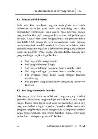 Praktikum Bahasa Pemrograman 112

8.1 Pengantar Sub Program

Pada saat kita membuat program kadangkala kita butuh
melakukan suatu hal yang sama berulang-ulang, misal kita
memerlukan perhitungan yang serupa pada beberapa bagian
program lalu kita ingin menggantikan rumus dari perhitungan
tersebut. Apakah kita harus mengubahnya satu persatu? Tentu
saja tidak. Oleh karena itu Java menyediakan suatu fasilitas
untuk mengatasi masalah tersebut, kita bisa menuliskan berita
perintah program yang akan dilakukan berulang-ulang didalam
suatu sub program . Pada modul ini akan dibahas tentang sub
program dengan topik sebagai berikut :

       Sub program berjens prosedur
       Sub program berjenis fungsi
       Sub program dengan parameter berupa variabel biasa
       Sub program dengan parameter berupa variabel array
       Sub program yang ditulis ulang dengan function
       overloading
       Sub program yang dikerjakan berulang-ulang : recursive
       function

8.2 Sub Program berjenis Prosedur

Sebenarnya Java tidak memiliki sub program yang disebut
prosedur. Seluruh sub program di Java masuk ke dalam kategori
fungsi. Hanya kata kunci void yang menyebabkan suatu sub
program disebut sebagai prosedur. Prosedur adalah suatu sub
program yang bertugas untuk mengerjakan suatu proses tertentu
tanpa mengembalikan hasil proses tersebut. Untuk lebih jelas
perhatikan contoh pada gambar 8.1 berikut :



93                          Laboratorium Komputer - STIKOM
 