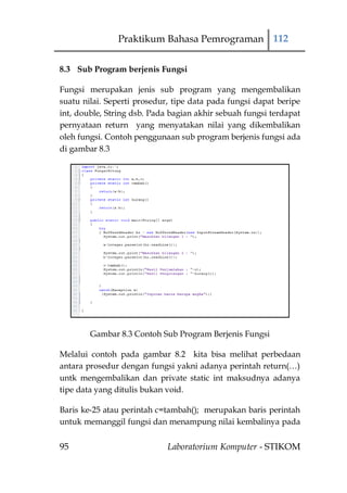 Praktikum Bahasa Pemrograman 112

8.3 Sub Program berjenis Fungsi

Fungsi merupakan jenis sub program yang mengembalikan
suatu nilai. Seperti prosedur, tipe data pada fungsi dapat beripe
int, double, String dsb. Pada bagian akhir sebuah fungsi terdapat
pernyataan return yang menyatakan nilai yang dikembalikan
oleh fungsi. Contoh penggunaan sub program berjenis fungsi ada
di gambar 8.3




        Gambar 8.3 Contoh Sub Program Berjenis Fungsi

Melalui contoh pada gambar 8.2 kita bisa melihat perbedaan
antara prosedur dengan fungsi yakni adanya perintah return(…)
untk mengembalikan dan private static int maksudnya adanya
tipe data yang ditulis bukan void.

Baris ke-25 atau perintah c=tambah(); merupakan baris perintah
untuk memanggil fungsi dan menampung nilai kembalinya pada


95                           Laboratorium Komputer - STIKOM
 