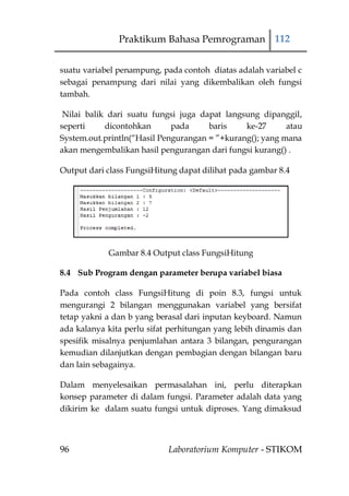 Praktikum Bahasa Pemrograman 112


suatu variabel penampung, pada contoh diatas adalah variabel c
sebagai penampung dari nilai yang dikembalikan oleh fungsi
tambah.

 Nilai balik dari suatu fungsi juga dapat langsung dipanggil,
seperti     dicontohkan      pada     baris    ke-27      atau
System.out.println(“Hasil Pengurangan = ”+kurang(); yang mana
akan mengembalikan hasil pengurangan dari fungsi kurang() .

Output dari class FungsiHitung dapat dilihat pada gambar 8.4




            Gambar 8.4 Output class FungsiHitung

8.4 Sub Program dengan parameter berupa variabel biasa

Pada contoh class FungsiHitung di poin 8.3, fungsi untuk
mengurangi 2 bilangan menggunakan variabel yang bersifat
tetap yakni a dan b yang berasal dari inputan keyboard. Namun
ada kalanya kita perlu sifat perhitungan yang lebih dinamis dan
spesifik misalnya penjumlahan antara 3 bilangan, pengurangan
kemudian dilanjutkan dengan pembagian dengan bilangan baru
dan lain sebagainya.

Dalam menyelesaikan permasalahan ini, perlu diterapkan
konsep parameter di dalam fungsi. Parameter adalah data yang
dikirim ke dalam suatu fungsi untuk diproses. Yang dimaksud



96                          Laboratorium Komputer - STIKOM
 