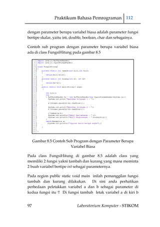 Praktikum Bahasa Pemrograman 112


dengan parameter berupa variabel biasa adalah parameter fungsi
bertipe skalar, yaitu int, double, boolean, char dan sebagainya.

Contoh sub program dengan parameter berupa variabel biasa
ada di class FungsiHitung pada gambar 8.5




     Gambar 8.5 Contoh Sub Program dengan Parameter Berupa
                         Variabel Biasa

Pada class FungsiHitung di gambar 8.5 adalah class yang
memiliki 2 fungsi yakni tambah dan kurang yang mana meminta
2 buah variabel bertipe int sebagai parameternya.

Pada region public static void main inilah pemanggilan fungsi
tambah dan kurang dilakukan.        Di sini anda perhatikan
perbedaan peletakkan variabel a dan b sebagai parameter di
kedua fungsi itu !! Di fungsi tambah letak variabel a di kiri b


97                          Laboratorium Komputer - STIKOM
 