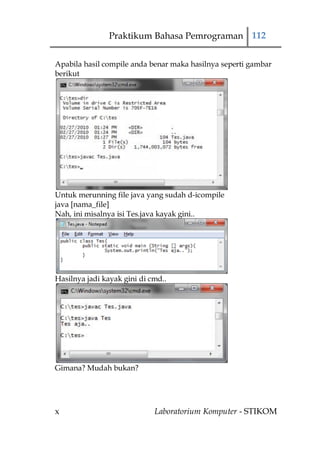 Praktikum Bahasa Pemrograman 112


Apabila hasil compile anda benar maka hasilnya seperti gambar
berikut




Untuk merunning file java yang sudah d-icompile
java [nama_file]
Nah, ini misalnya isi Tes.java kayak gini..




Hasilnya jadi kayak gini di cmd..




Gimana? Mudah bukan?




x                            Laboratorium Komputer - STIKOM
 