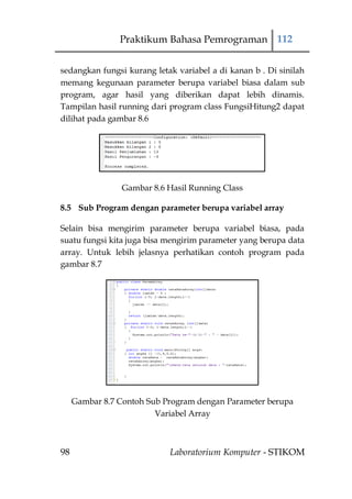 Praktikum Bahasa Pemrograman 112


sedangkan fungsi kurang letak variabel a di kanan b . Di sinilah
memang kegunaan parameter berupa variabel biasa dalam sub
program, agar hasil yang diberikan dapat lebih dinamis.
Tampilan hasil running dari program class FungsiHitung2 dapat
dilihat pada gambar 8.6




                 Gambar 8.6 Hasil Running Class

8.5 Sub Program dengan parameter berupa variabel array

Selain bisa mengirim parameter berupa variabel biasa, pada
suatu fungsi kita juga bisa mengirim parameter yang berupa data
array. Untuk lebih jelasnya perhatikan contoh program pada
gambar 8.7




     Gambar 8.7 Contoh Sub Program dengan Parameter berupa
                         Variabel Array



98                          Laboratorium Komputer - STIKOM
 