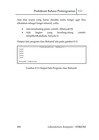 Praktikum Bahasa Pemrograman 112


Ada dua syarat yang harus dimiliki suatu fungsi agar bisa
dikatakan sebagai fungsi rekursif, yaitu:

        Ada terminating point, contoh : if(banyak>0)
        Ada     bagian     yang     berulang-ulang        contoh:
        tampilkanKata(kata, banyak-1)

Output dari program class Rekursif ada pada gambar 8.11




        Gambar 8.11 Output Sub Program class Rekursif




101                         Laboratorium Komputer - STIKOM
 