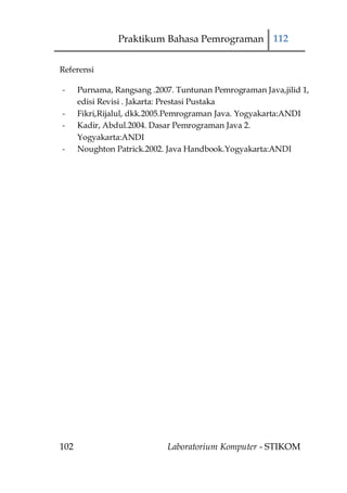 Praktikum Bahasa Pemrograman 112


Referensi

-     Purnama, Rangsang .2007. Tuntunan Pemrograman Java,jilid 1,
      edisi Revisi . Jakarta: Prestasi Pustaka
-     Fikri,Rijalul, dkk.2005.Pemrograman Java. Yogyakarta:ANDI
-     Kadir, Abdul.2004. Dasar Pemrograman Java 2.
      Yogyakarta:ANDI
-     Noughton Patrick.2002. Java Handbook.Yogyakarta:ANDI




102                         Laboratorium Komputer - STIKOM
 
