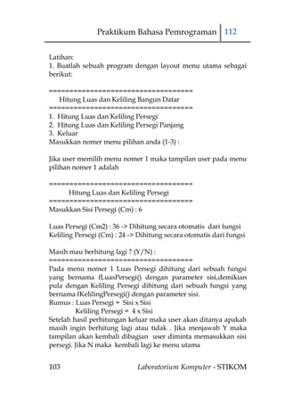 Praktikum Bahasa Pemrograman 112


Latihan:
1. Buatlah sebuah program dengan layout menu utama sebagai
berikut:

===================================
   Hitung Luas dan Keliling Bangun Datar
===================================
1. Hitung Luas dan Keliling Persegi
2. Hitung Luas dan Keliling Persegi Panjang
3. Keluar
Masukkan nomer menu pilihan anda (1-3) :

Jika user memilih menu nomer 1 maka tampilan user pada menu
pilihan nomer 1 adalah

===================================
     Hitung Luas dan Keliling Persegi
===================================
Masukkan Sisi Persegi (Cm) : 6

Luas Persegi (Cm2) : 36 -> Dihitung secara otomatis dari fungsi
Keliling Persegi (Cm) : 24 -> Dihitung secara otomatis dari fungsi

Masih mau berhitung lagi ? (Y/N) :
===================================
Pada menu nomer 1 Luas Persegi dihitung dari sebuah fungsi
yang bernama fLuasPersegi() dengan parameter sisi,demikian
pula dengan Keliling Persegi dihitung dari sebuah fungsi yang
bernama fKelilingPersegi() dengan parameter sisi.
Rumus : Luas Persegi = Sisi x Sisi
         Keliling Persegi = 4 x Sisi
Setelah hasil perhitungan keluar maka user akan ditanya apakah
masih ingin berhitung lagi atau tidak . Jika menjawab Y maka
tampilan akan kembali dibagian user diminta memasukkan sisi
persegi. Jika N maka kembali lagi ke menu utama


103                          Laboratorium Komputer - STIKOM
 