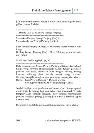 Praktikum Bahasa Pemrograman 112



Jika user memilih menu nomer 2 maka tampilan user pada menu
pilihan nomer 2 adalah

===================================
  Hitung Luas dan Keliling Persegi Panjang
===================================
Masukkan Panjang Persegi Panjang (Cm) :6
Masukkan Lebar Persegi Panjang (Cm) : 4

Luas Persegi Panjang (Cm2) : 24-> Dihitung secara otomatis dari
fungsi
Keliling Persegi Panjang (Cm) : 20 -> Dihitung secara otomatis
dari fungsi

Masih mau berhitung lagi ? (Y/N) :
===================================
Pada menu nomer 2 Luas Persegi Panjang dihitung dari sebuah
fungsi yang bernama fLuasPersegiPanjang() dengan parameter
panjang dan lebar, demikian pula dengan Keliling Persegi
Panjang dihitung dari sebuah fungsi yang bernama
fKelilingPersegiPanjang() dengan parameter panjang dan lebar .
Rumus : Luas Persegi Panjang = Panjang x Lebar
         Keliling Persegi Panjang = 2 x (Panjang +Lebar)

Setelah hasil perhitungan keluar maka user akan ditanya apakah
masih ingin berhitung lagi atau tidak . Jika menjawab Y maka
tampilan akan kembali dibagian user diminta memasukkan
panjang dan lebar persegi panjang. Jika N maka kembali lagi ke
menu utama

Program berhenti bila user memilih menu no.3 di menu utama




104                         Laboratorium Komputer - STIKOM
 