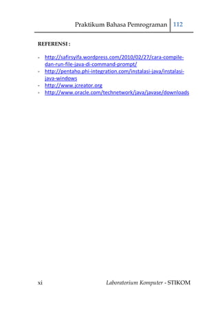 Praktikum Bahasa Pemrograman 112


REFERENSI :

- http://safirsyifa.wordpress.com/2010/02/27/cara-compile-
  dan-run-file-java-di-command-prompt/
- http://pentaho.phi-integration.com/instalasi-java/instalasi-
  java-windows
- http://www.jcreator.org
- http://www.oracle.com/technetwork/java/javase/downloads




xi                          Laboratorium Komputer - STIKOM
 