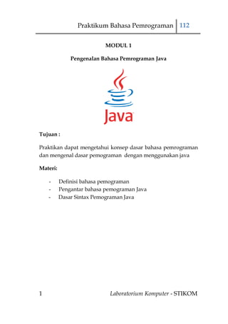 Praktikum Bahasa Pemrograman 112

                           MODUL 1

              Pengenalan Bahasa Pemrograman Java




Tujuan :

Praktikan dapat mengetahui konsep dasar bahasa pemrograman
dan mengenal dasar pemograman dengan menggunakan java

Materi:

    -     Definisi bahasa pemograman
    -     Pengantar bahasa pemograman Java
    -     Dasar Sintax Pemograman Java




1                           Laboratorium Komputer - STIKOM
 