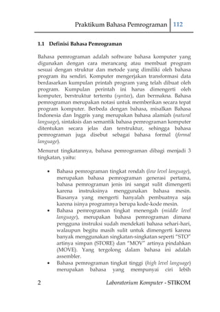 Praktikum Bahasa Pemrograman 112

1.1 Definisi Bahasa Pemrograman

Bahasa pemrograman adalah software bahasa komputer yang
digunakan dengan cara merancang atau membuat program
sesuai dengan struktur dan metode yang dimiliki oleh bahasa
program itu sendiri. Komputer mengerjakan transformasi data
berdasarkan kumpulan printah program yang telah dibuat oleh
program. Kumpulan perintah ini harus dimengerti oleh
komputer, berstruktur tertentu (syntax), dan bermakna. Bahasa
pemrograman merupakan notasi untuk memberikan secara tepat
program komputer. Berbeda dengan bahasa, misalkan Bahasa
Indonesia dan Inggris yang merupakan bahasa alamiah (natural
language), sintaksis dan semantik bahasa pemrograman komputer
ditentukan secara jelas dan terstruktur, sehingga bahasa
pemrograman juga disebut sebagai bahasa formal (formal
language).
Menurut tingkatannya, bahasa pemrograman dibagi menjadi 3
tingkatan, yaitu:

       Bahasa pemrograman tingkat rendah (low level language),
       merupakan bahasa pemrograman generasi pertama,
       bahasa pemrograman jenis ini sangat sulit dimengerti
       karena instruksinya menggunakan bahasa mesin.
       Biasanya yang mengerti hanyalah pembuatnya saja
       karena isinya programnya berupa kode-kode mesin.
       Bahasa pemrograman tingkat menengah (middle level
       language), merupakan bahasa pemrograman dimana
       pengguna instruksi sudah mendekati bahasa sehari-hari,
       walaupun begitu masih sulit untuk dimengerti karena
       banyak menggunakan singkatan-singkatan seperti “STO”
       artinya simpan (STORE) dan “MOV” artinya pindahkan
       (MOVE). Yang tergolong dalam bahasa ini adalah
       assembler.
       Bahasa pemrograman tingkat tinggi (high level language)
       merupakan bahasa yang mempunyai ciri lebih

2                          Laboratorium Komputer - STIKOM
 