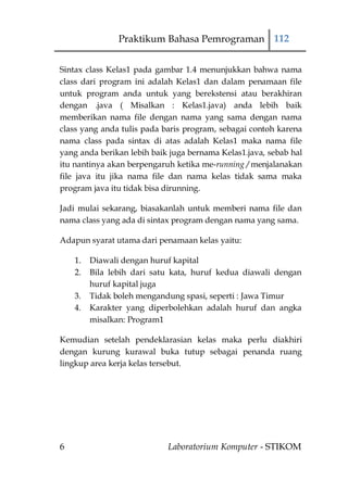 Praktikum Bahasa Pemrograman 112


Sintax class Kelas1 pada gambar 1.4 menunjukkan bahwa nama
class dari program ini adalah Kelas1 dan dalam penamaan file
untuk program anda untuk yang berekstensi atau berakhiran
dengan .java ( Misalkan : Kelas1.java) anda lebih baik
memberikan nama file dengan nama yang sama dengan nama
class yang anda tulis pada baris program, sebagai contoh karena
nama class pada sintax di atas adalah Kelas1 maka nama file
yang anda berikan lebih baik juga bernama Kelas1.java, sebab hal
itu nantinya akan berpengaruh ketika me-running / menjalanakan
file java itu jika nama file dan nama kelas tidak sama maka
program java itu tidak bisa dirunning.

Jadi mulai sekarang, biasakanlah untuk memberi nama file dan
nama class yang ada di sintax program dengan nama yang sama.

Adapun syarat utama dari penamaan kelas yaitu:

    1.   Diawali dengan huruf kapital
    2.   Bila lebih dari satu kata, huruf kedua diawali dengan
         huruf kapital juga
    3.   Tidak boleh mengandung spasi, seperti : Jawa Timur
    4.   Karakter yang diperbolehkan adalah huruf dan angka
         misalkan: Program1

Kemudian setelah pendeklarasian kelas maka perlu diakhiri
dengan kurung kurawal buka tutup sebagai penanda ruang
lingkup area kerja kelas tersebut.




6                           Laboratorium Komputer - STIKOM
 