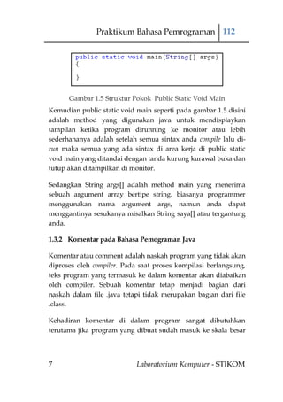 Praktikum Bahasa Pemrograman 112




      Gambar 1.5 Struktur Pokok Public Static Void Main
Kemudian public static void main seperti pada gambar 1.5 disini
adalah method yang digunakan java untuk mendisplaykan
tampilan ketika program dirunning ke monitor atau lebih
sederhananya adalah setelah semua sintax anda compile lalu di-
run maka semua yang ada sintax di area kerja di public static
void main yang ditandai dengan tanda kurung kurawal buka dan
tutup akan ditampilkan di monitor.

Sedangkan String args[] adalah method main yang menerima
sebuah argument array bertipe string, biasanya programmer
menggunakan nama argument args, namun anda dapat
menggantinya sesukanya misalkan String saya[] atau tergantung
anda.

1.3.2 Komentar pada Bahasa Pemograman Java

Komentar atau comment adalah naskah program yang tidak akan
diproses oleh compiler. Pada saat proses kompilasi berlangsung,
teks program yang termasuk ke dalam komentar akan diabaikan
oleh compiler. Sebuah komentar tetap menjadi bagian dari
naskah dalam file .java tetapi tidak merupakan bagian dari file
.class.

Kehadiran komentar di dalam program sangat dibutuhkan
terutama jika program yang dibuat sudah masuk ke skala besar




7                           Laboratorium Komputer - STIKOM
 