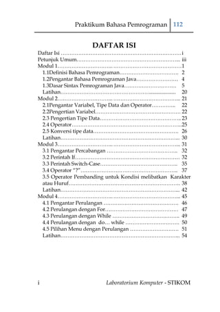 Praktikum Bahasa Pemrograman 112


                     DAFTAR ISI
Daftar Isi …………………………………………………………… i
Petunjuk Umum…………………………………………………... iii
Modul 1………………………….. ………………………………… 1
  1.1Definisi Bahasa Pemrograman……………………………. 2
  1.2Pengantar Bahasa Pemrograman Java…………………… 4
  1.3Dasar Sintax Pemrograman Java………………………… 5
  Latihan…………………………………………….................... 20
Modul 2………………………….. ………………………………... 21
  2.1Pengantar Variabel, Tipe Data dan Operator………….. 22
  2.2Pengertian Variabel…………………………………………. 22
  2.3 Pengertian Tipe Data……………………………………….. 23
  2.4 Operator……………………………………………….……...25
  2.5 Konversi tipe data…………………………………………. 26
  Latihan…………………………………………………………... 30
Modul 3………………………….. ………………………………... 31
  3.1 Pengantar Percabangan ………………………………….. 32
  3.2 Perintah If…………………………………………………… 32
  3.3 Perintah Switch-Case……………………………….…….. 35
  3.4 Operator “?”……………………………………………….. 37
  3.5 Operator Pembanding untuk Kondisi melibatkan Karakter
  atau Huruf………………………………………………………. 38
  Latihan…………………………………………………………... 42
Modul 4………………………….. ………………………………... 45
  4.1 Pengantar Perulangan ……………………………………. 46
  4.2 Perulangan dengan For…………………………………… 47
  4.3 Perulangan dengan While ………………………….…….. 49
  4.4 Perulangan dengan do… while …………………………. 50
  4.5 Pilihan Menu dengan Perulangan ………………………. 51
  Latihan…………………………………………………………... 54




i                         Laboratorium Komputer - STIKOM
 