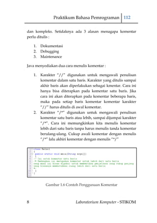 Praktikum Bahasa Pemrograman 112


dan kompleks. Setidaknya ada 3 alasan menagapa komentar
perlu ditulis :

    1.   Dokumentasi
    2.   Debugging
    3.   Maintenance

Java menyediakan dua cara menulis komentar :

    1.   Karakter “//” digunakan untuk mengawali penulisan
         komentar dalam satu baris. Karakter yang ditulis sampai
         akhir baris akan diperlakukan sebagai kmentar. Cara ini
         hanya bisa diterapkan pada komentar satu baris. Jika
         cara ini akan diterapkan pada komentar beberapa baris,
         maka pada setiap baris komentar komentar karakter
         “//” harus ditulis di awal komentar.
    2.   Karakter “/*” digunakan untuk mengawali penulisan
         komentar satu baris atau lebih, sampai dijumpai karakter
         “/*”. Cara ini memungkinkan kita menulis komentar
         lebih dari satu baris tanpa harus menulis tanda komentar
         berulang-ulang. Cukup awali komentar dengan menulis
         “/*” lalu akhiri komentar dengan menulis “*/”




            Gambar 1.6 Contoh Penggunaan Komentar



8                            Laboratorium Komputer - STIKOM
 