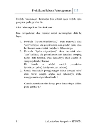 Praktikum Bahasa Pemrograman 112


Contoh Penggunaan Komentar bisa dilihat pada contoh baris
program pada gambar 1.6

1.3.4 Menampilkan Data ke Layar

Java menyediakan dua perintah untuk menampilkan data ke
layar:

    1.   Perintah “System.out.println(zzz)“ akan mencetak data
         “zzz” ke layar, lalu posisi kursor akan pindah baris. Data
         berikutnya akan dicetak pada baris di bawahnya
    2.   Perintah “System.out.print(xxx)“ akan mencetak data
         “zzz” ke layar, lalu posisi kursor akan berada di samping
         kanan data terakhir. Data berikutnya akan dicetak di
         samping data berikutnya
         Di     bawah       ini    adalah     contoh    pemakaian
         System.out.print() dan System.out.println()
    3.   Untuk melakukan penggabungan huruf dengan huruf
         atau huruf dengan angka dan sebaliknya maka
         menggunakan digunakan tanda +

         Contoh pemakaian dari ketiga poin diatas dapat dilihat
         pada gambar 1.7




9                             Laboratorium Komputer - STIKOM
 