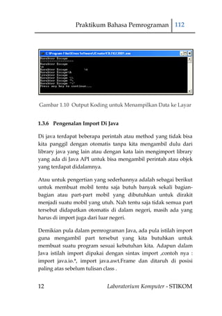 Praktikum Bahasa Pemrograman 112




Gambar 1.10 Output Koding untuk Menampilkan Data ke Layar


1.3.6 Pengenalan Import Di Java

Di java terdapat beberapa perintah atau method yang tidak bisa
kita panggil dengan otomatis tanpa kita mengambil dulu dari
library java yang lain atau dengan kata lain mengimport library
yang ada di Java API untuk bisa mengambil perintah atau objek
yang terdapat didalamnya.

Atau untuk pengertian yang sederhannya adalah sebagai berikut
untuk membuat mobil tentu saja butuh banyak sekali bagian-
bagian atau part-part mobil yang dibutuhkan untuk dirakit
menjadi suatu mobil yang utuh. Nah tentu saja tidak semua part
tersebut didapatkan otomatis di dalam negeri, masih ada yang
harus di import juga dari luar negeri.

Demikian pula dalam pemrograman Java, ada pula istilah import
guna mengambil part tersebut yang kita butuhkan untuk
membuat suatu program sesuai kebutuhan kita. Adapun dalam
Java istilah import dipakai dengan sintax import ,contoh nya :
import java.io.*, import java.awt.Frame dan ditaruh di posisi
paling atas sebelum tulisan class .


12                          Laboratorium Komputer - STIKOM
 