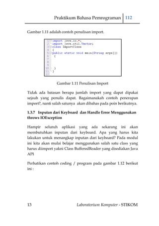 Praktikum Bahasa Pemrograman 112


Gambar 1.11 adalah contoh penulisan import.




                Gambar 1.11 Penulisan Import

Tidak ada batasan berapa jumlah import yang dapat dipakai
sejauh yang penulis dapat. Bagaimanakah contoh penerapan
import?, nanti salah satunya akan dibahas pada poin berikutnya.

1.3.7 Inputan dari Keyboard dan Handle Error Menggunakan
throws IOException

Hampir seluruh aplikasi yang ada sekarang ini akan
membutuhkan inputan dari keyboard. Apa yang harus kita
lakukan untuk menangkap inputan dari keyboard? Pada modul
ini kita akan mulai belajar menggunakan salah satu class yang
harus diimport yakni Class BufferedReader yang disediakan Java
API

Perhatikan contoh coding / program pada gambar 1.12 berikut
ini :




13                          Laboratorium Komputer - STIKOM
 