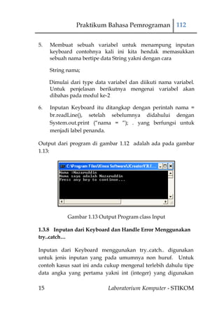 Praktikum Bahasa Pemrograman 112


5.   Membuat sebuah variabel untuk menampung inputan
     keyboard contohnya kali ini kita hendak memasukkan
     sebuah nama bertipe data String yakni dengan cara

     String nama;

     Dimulai dari type data variabel dan diikuti nama variabel.
     Untuk penjelasan berikutnya mengenai variabel akan
     dibahas pada modul ke-2

6.   Inputan Keyboard itu ditangkap dengan perintah nama =
     br.readLine(), setelah sebelumnya didahului dengan
     System.out.print (“nama = “); . yang berfungsi untuk
     menjadi label penanda.

Output dari program di gambar 1.12 adalah ada pada gambar
1.13:




            Gambar 1.13 Output Program class Input

1.3.8 Inputan dari Keyboard dan Handle Error Menggunakan
try..catch…

Inputan dari Keyboard menggunakan try..catch.. digunakan
untuk jenis inputan yang pada umumnya non huruf. Untuk
contoh kasus saat ini anda cukup mengenal terlebih dahulu tipe
data angka yang pertama yakni int (integer) yang digunakan

15                          Laboratorium Komputer - STIKOM
 