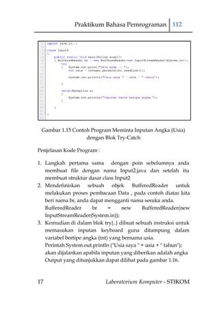 Praktikum Bahasa Pemrograman 112




 Gambar 1.15 Contoh Program Meminta Inputan Angka (Usia)
                  dengan Blok Try-Catch

Penjelasan Kode Program :

1. Langkah pertama sama dengan poin sebelumnya anda
   membuat file dengan nama Input2.java dan setelah itu
   membuat struktur dasar class Input2
2. Mendefiniskan sebuah objek BufferedReader untuk
   melakukan proses pembacaan Data , pada contoh diatas kita
   beri nama br, anda dapat mengganti nama sesuka anda.
   BufferedReader      br      =     new     BufferedReader(new
   InputStreamReader(System.in));
3. Kemudian di dalam blok try{..} dibuat sebuah instruksi untuk
   memasukan inputan keyboard guna ditampung dalam
   variabel bertipe angka (int) yang bernama usia.
   Perintah System.out.println ("Usia saya " + usia + " tahun");
   akan dijalankan apabila inputan yang diberikan adalah angka
   Output yang ditunjukkan dapat dilihat pada gambar 1.16.



17                          Laboratorium Komputer - STIKOM
 