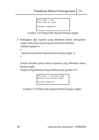 Praktikum Bahasa Pemrograman 112




           Gambar 1.16 Output Jika Inputan Berupa Angka

4. Sedangkan jika inputan yang diberikan bukan merupakan
   angka maka akan muncul pesan hasil dari instruksi
   catch(Exception e)
   {
     System.out.println("Inputan harus berupa angka ");
   }

     Untuk memberi pesan bahwa inputan yang diberikan harus
     berupa angka.
     Output yang diberikan dapat dilihat pada gambar 1.17




       Gambar 1.17 Output Jika Inputan Bukan berupa Angka




18                          Laboratorium Komputer - STIKOM
 
