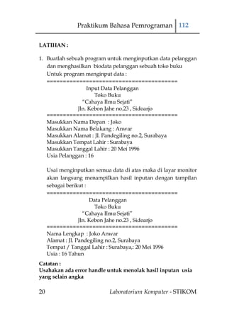 Praktikum Bahasa Pemrograman 112

LATIHAN :

1. Buatlah sebuah program untuk menginputkan data pelanggan
   dan menghasilkan biodata pelanggan sebuah toko buku
   Untuk program menginput data :
   ========================================
                   Input Data Pelanggan
                       Toko Buku
                 “Cahaya Ilmu Sejati”
               Jln. Kebon Jahe no.23 , Sidoarjo
   ========================================
   Masukkan Nama Depan : Joko
   Masukkan Nama Belakang : Anwar
   Masukkan Alamat : Jl. Pandegiling no.2, Surabaya
   Masukkan Tempat Lahir : Surabaya
   Masukkan Tanggal Lahir : 20 Mei 1996
   Usia Pelanggan : 16

     Usai menginputkan semua data di atas maka di layar monitor
     akan langsung menampilkan hasil inputan dengan tampilan
     sebagai berikut :
     ========================================
                        Data Pelanggan
                          Toko Buku
                     “Cahaya Ilmu Sejati”
                   Jln. Kebon Jahe no.23 , Sidoarjo
     ========================================
     Nama Lengkap : Joko Anwar
     Alamat : Jl. Pandegiling no.2, Surabaya
     Tempat / Tanggal Lahir : Surabaya,: 20 Mei 1996
     Usia : 16 Tahun
Catatan :
Usahakan ada error handle untuk menolak hasil inputan usia
yang selain angka

20                           Laboratorium Komputer - STIKOM
 
