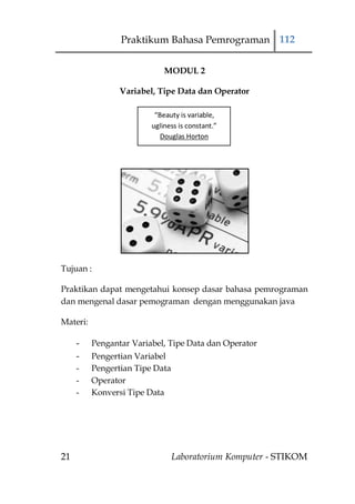 Praktikum Bahasa Pemrograman 112

                             MODUL 2

                 Variabel, Tipe Data dan Operator

                          “Beauty is variable,
                         ugliness is constant.”
                            Douglas Horton




Tujuan :

Praktikan dapat mengetahui konsep dasar bahasa pemrograman
dan mengenal dasar pemograman dengan menggunakan java

Materi:

     -    Pengantar Variabel, Tipe Data dan Operator
     -    Pengertian Variabel
     -    Pengertian Tipe Data
     -    Operator
     -    Konversi Tipe Data




21                               Laboratorium Komputer - STIKOM
 