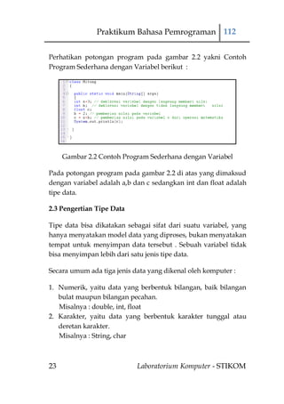 Praktikum Bahasa Pemrograman 112


Perhatikan potongan program pada gambar 2.2 yakni Contoh
Program Sederhana dengan Variabel berikut :




     Gambar 2.2 Contoh Program Sederhana dengan Variabel

Pada potongan program pada gambar 2.2 di atas yang dimaksud
dengan variabel adalah a,b dan c sedangkan int dan float adalah
tipe data.

2.3 Pengertian Tipe Data

Tipe data bisa dikatakan sebagai sifat dari suatu variabel, yang
hanya menyatakan model data yang diproses, bukan menyatakan
tempat untuk menyimpan data tersebut . Sebuah variabel tidak
bisa menyimpan lebih dari satu jenis tipe data.

Secara umum ada tiga jenis data yang dikenal oleh komputer :

1. Numerik, yaitu data yang berbentuk bilangan, baik bilangan
   bulat maupun bilangan pecahan.
   Misalnya : double, int, float
2. Karakter, yaitu data yang berbentuk karakter tunggal atau
   deretan karakter.
   Misalnya : String, char



23                          Laboratorium Komputer - STIKOM
 