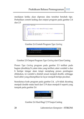 Praktikum Bahasa Pemrograman 112


meskipun ketika akan diproses data tersebut berubah tipe.
Perhatikan contoh koding dan output program pada gambar 2.4
dan 2.5




             Gambar 2.4 Contoh Program Type Casting




     Gambar 2.5 Output Program Type Casting dari Class Casting

Proses Type Casting program pada gambar 2.3 terlihat pada
bagian (double)a/b yakni data yang terlibat yakni variabel a dan
b bertipe integer akan tetapi menjelang proses pembagian
dilakukan, isi variabel a diubah sesaat menjadi double, sehingga
hasil akhir yang ditampilkan ke layar menjadi bertipe pecahan.

Seandainya kode program pada gambar 2.4, a/b tidak dicasting
menjadi double maka hasil dari 7/9 akan menjadi 0 seperti yang
tampak pada gambar 2.6




             Gambar 2.6 Hasil Bagi 7/9 Tanpa Casting

28                            Laboratorium Komputer - STIKOM
 