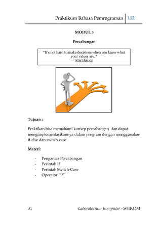 Praktikum Bahasa Pemrograman 112

                              MODUL 3

                             Percabangan

           “It's not hard to make decisions when you know what
                              your values are. “
                                Roy Disney




Tujuan :

Praktikan bisa memahami konsep percabangan dan dapat
mengimplementasikannya dalam program dengan menggunakan
if-else dan switch-case

Materi:

     -    Pengantar Percabangan
     -    Perintah If
     -    Perintah Switch-Case
     -    Operator “?”




31                              Laboratorium Komputer - STIKOM
 