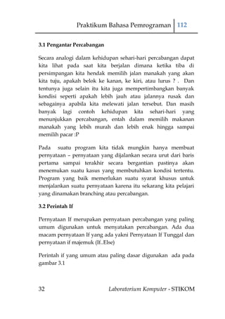 Praktikum Bahasa Pemrograman 112

3.1 Pengantar Percabangan

Secara analogi dalam kehidupan sehari-hari percabangan dapat
kita lihat pada saat kita berjalan dimana ketika tiba di
persimpangan kita hendak memilih jalan manakah yang akan
kita tuju, apakah belok ke kanan, ke kiri, atau lurus ? . Dan
tentunya juga selain itu kita juga mempertimbangkan banyak
kondisi seperti apakah lebih jauh atau jalannya rusak dan
sebagainya apabila kita melewati jalan tersebut. Dan masih
banyak lagi contoh kehidupan kita sehari-hari yang
menunjukkan percabangan, entah dalam memilih makanan
manakah yang lebih murah dan lebih enak hingga sampai
memilih pacar :P

Pada suatu program kita tidak mungkin hanya membuat
pernyataan – pernyataan yang dijalankan secara urut dari baris
pertama sampai terakhir secara bergantian pastinya akan
menemukan suatu kasus yang membutuhkan kondisi tertentu.
Program yang baik memerlukan suatu syarat khusus untuk
menjalankan suatu pernyataan karena itu sekarang kita pelajari
yang dinamakan branching atau percabangan.

3.2 Perintah If

Pernyataan If merupakan pernyataan percabangan yang paling
umum digunakan untuk menyatakan percabangan. Ada dua
macam pernyataan If yang ada yakni Pernyataan If Tunggal dan
pernyataan if majemuk (If..Else)

Perintah if yang umum atau paling dasar digunakan ada pada
gambar 3.1



32                          Laboratorium Komputer - STIKOM
 