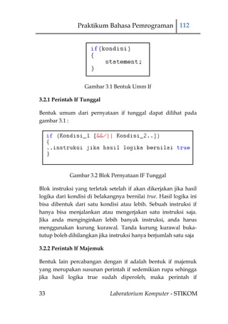 Praktikum Bahasa Pemrograman 112




                   Gambar 3.1 Bentuk Umm If

3.2.1 Perintah If Tunggal

Bentuk umum dari pernyataan if tunggal dapat dilihat pada
gambar 3.1 :




            Gambar 3.2 Blok Pernyataan IF Tunggal

Blok instruksi yang terletak setelah if akan dikerjakan jika hasil
logika dari kondisi di belakangnya bernilai true. Hasil logika ini
bisa dibentuk dari satu kondisi atau lebih. Sebuah instruksi if
hanya bisa menjalankan atau mengerjakan satu instruksi saja.
Jika anda menginginkan lebih banyak instruksi, anda harus
menggunakan kurung kurawal. Tanda kurung kurawal buka-
tutup boleh dihilangkan jika instruksi hanya berjumlah satu saja

3.2.2 Perintah If Majemuk

Bentuk lain percabangan dengan if adalah bentuk if majemuk
yang merupakan susunan perintah if sedemikian rupa sehingga
jika hasil logika true sudah diperoleh, maka perintah if


33                           Laboratorium Komputer - STIKOM
 