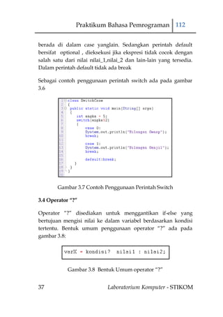 Praktikum Bahasa Pemrograman 112


berada di dalam case yanglain. Sedangkan perintah default
bersifat optional , dieksekusi jika ekspresi tidak cocok dengan
salah satu dari nilai nilai_1,nilai_2 dan lain-lain yang tersedia.
Dalam perintah default tidak ada break

Sebagai contoh penggunaan perintah switch ada pada gambar
3.6




        Gambar 3.7 Contoh Penggunaan Perintah Switch

3.4 Operator “?”

Operator “?” disediakan untuk menggantikan if-else yang
bertujuan mengisi nilai ke dalam variabel berdasarkan kondisi
tertentu. Bentuk umum penggunaan operator “?” ada pada
gambar 3.8:




            Gambar 3.8 Bentuk Umum operator “?”


37                           Laboratorium Komputer - STIKOM
 