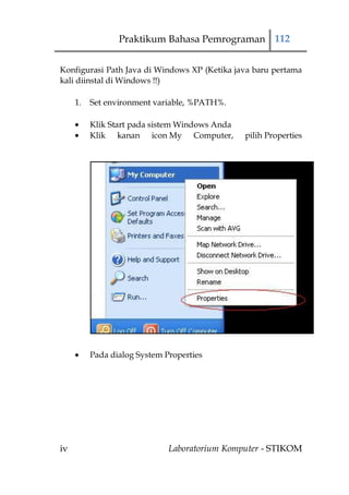 Praktikum Bahasa Pemrograman 112


Konfigurasi Path Java di Windows XP (Ketika java baru pertama
kali diinstal di Windows !!)

     1.   Set environment variable, %PATH%.

          Klik Start pada sistem Windows Anda
          Klik kanan icon My Computer,          pilih Properties




          Pada dialog System Properties




iv                            Laboratorium Komputer - STIKOM
 