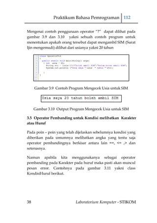 Praktikum Bahasa Pemrograman 112


Mengenai contoh penggunaan operator “?” dapat dilihat pada
gambar 3.9 dan 3.10 yakni sebuah contoh program untuk
menentukan apakah orang tersebut dapat mengambil SIM (Surat
Ijin mengemudi) dilihat dari usianya yakni 20 tahun




     Gambar 3.9 Contoh Program Mengecek Usia untuk SIM




     Gambar 3.10 Output Program Mengecek Usia untuk SIM

3.5 Operator Pembanding untuk Kondisi melibatkan Karakter
atau Huruf

Pada poin – poin yang telah dijelaskan sebelumnya kondisi yang
diberikan pada umumnya melibatkan angka yang tentu saja
operator pembandingnya berkisar antara lain ==, <= ,> dan
seterusnya.

Namun apabila kita menggunakanya sebagai operator
pembanding pada Karakter pada huruf maka pasti akan muncul
pesan error. Contohnya pada gambar 3.11 yakni class
KondisiHuruf berikut.




38                         Laboratorium Komputer - STIKOM
 