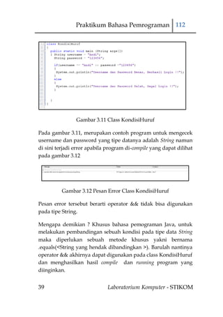 Praktikum Bahasa Pemrograman 112




                Gambar 3.11 Class KondisiHuruf

Pada gambar 3.11, merupakan contoh program untuk mengecek
username dan password yang tipe datanya adalah String namun
di sini terjadi error apabila program di-compile yang dapat dilihat
pada gambar 3.12




          Gambar 3.12 Pesan Error Class KondisiHuruf

Pesan error tersebut berarti operator && tidak bisa digunakan
pada tipe String.

Mengapa demikian ? Khusus bahasa pemograman Java, untuk
melakukan pembandingan sebuah kondisi pada tipe data String
maka diperlukan sebuah metode khusus yakni bernama
.equals(<String yang hendak dibandingkan >). Barulah nantinya
operator && akhirnya dapat digunakan pada class KondisiHuruf
dan menghasilkan hasil compile dan running program yang
diinginkan.


39                            Laboratorium Komputer - STIKOM
 