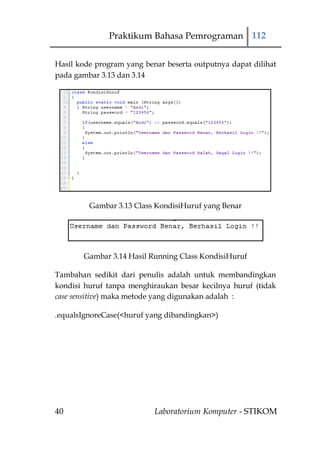 Praktikum Bahasa Pemrograman 112


Hasil kode program yang benar beserta outputnya dapat dilihat
pada gambar 3.13 dan 3.14




         Gambar 3.13 Class KondisiHuruf yang Benar




       Gambar 3.14 Hasil Running Class KondisiHuruf

Tambahan sedikit dari penulis adalah untuk membandingkan
kondisi huruf tanpa menghiraukan besar kecilnya huruf (tidak
case sensitive) maka metode yang digunakan adalah :

.equalsIgnoreCase(<huruf yang dibandingkan>)




40                         Laboratorium Komputer - STIKOM
 