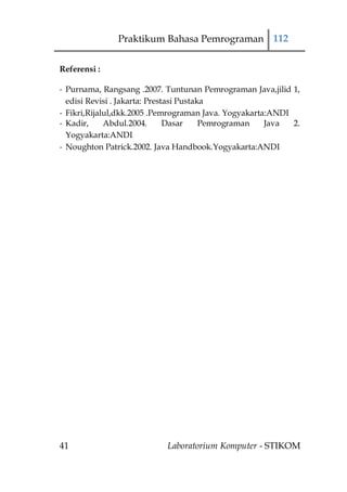 Praktikum Bahasa Pemrograman 112

Referensi :

- Purnama, Rangsang .2007. Tuntunan Pemrograman Java,jilid 1,
  edisi Revisi . Jakarta: Prestasi Pustaka
- Fikri,Rijalul,dkk.2005 .Pemrograman Java. Yogyakarta:ANDI
- Kadir,     Abdul.2004.       Dasar     Pemrograman  Java  2.
  Yogyakarta:ANDI
- Noughton Patrick.2002. Java Handbook.Yogyakarta:ANDI




41                         Laboratorium Komputer - STIKOM
 