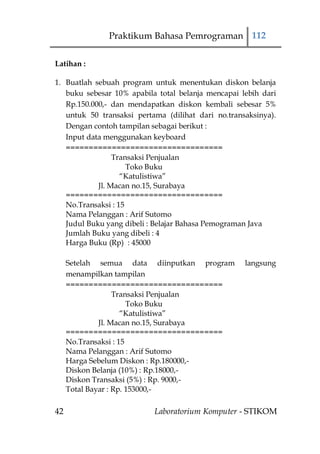 Praktikum Bahasa Pemrograman 112

Latihan :

1. Buatlah sebuah program untuk menentukan diskon belanja
   buku sebesar 10% apabila total belanja mencapai lebih dari
   Rp.150.000,- dan mendapatkan diskon kembali sebesar 5%
   untuk 50 transaksi pertama (dilihat dari no.transaksinya).
   Dengan contoh tampilan sebagai berikut :
   Input data menggunakan keyboard
   ==================================
                 Transaksi Penjualan
                     Toko Buku
                   “Katulistiwa”
            Jl. Macan no.15, Surabaya
   ==================================
   No.Transaksi : 15
   Nama Pelanggan : Arif Sutomo
   Judul Buku yang dibeli : Belajar Bahasa Pemograman Java
   Jumlah Buku yang dibeli : 4
   Harga Buku (Rp) : 45000

     Setelah semua data diinputkan program          langsung
     menampilkan tampilan
     ==================================
                   Transaksi Penjualan
                       Toko Buku
                     “Katulistiwa”
              Jl. Macan no.15, Surabaya
     ==================================
     No.Transaksi : 15
     Nama Pelanggan : Arif Sutomo
     Harga Sebelum Diskon : Rp.180000,-
     Diskon Belanja (10%) : Rp.18000,-
     Diskon Transaksi (5%) : Rp. 9000,-
     Total Bayar : Rp. 153000,-

42                         Laboratorium Komputer - STIKOM
 