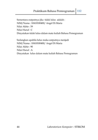 Praktikum Bahasa Pemrograman 112


Sementara outputnya jika tidak lulus adalah :
NIM/Nama : 10410100400/ Angel Di Maria
Nilai Akhir : 59
Nilai Huruf : C
Dinyatakan tidak lulus dalam mata kuliah Bahasa Pemograman

Sedangkan apabila lulus maka outputnya menjadi
NIM/Nama : 10410100400/ Angel Di Maria
Nilai Akhir : 90
Nilai Huruf : A
Dinyatakan lulus dalam mata kuliah Bahasa Pemograman




44                        Laboratorium Komputer - STIKOM
 