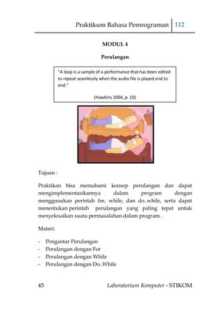 Praktikum Bahasa Pemrograman 112

                                 MODUL 4

                                Perulangan

           "A loop is a sample of a performance that has been edited
           to repeat seamlessly when the audio file is played end to
           end."

                             (Hawkins 2004, p. 10)




Tujuan :

Praktikan bisa memahami konsep perulangan dan dapat
mengimplementasikannya       dalam      program      dengan
menggunakan perintah for, while, dan do..while, serta dapat
menentukan perintah perulangan yang paling tepat untuk
menyelesaikan suatu permasalahan dalam program .

Materi:

-    Pengantar Perulangan
-    Perulangan dengan For
-    Perulangan dengan While
-    Perulangan dengan Do..While



45                                 Laboratorium Komputer - STIKOM
 