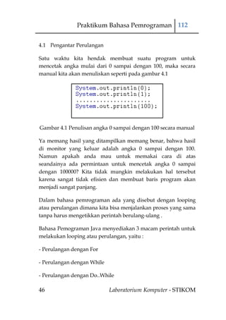 Praktikum Bahasa Pemrograman 112


4.1 Pengantar Perulangan

Satu waktu kita hendak membuat suatu program untuk
mencetak angka mulai dari 0 sampai dengan 100, maka secara
manual kita akan menuliskan seperti pada gambar 4.1




Gambar 4.1 Penulisan angka 0 sampai dengan 100 secara manual

Ya memang hasil yang ditampilkan memang benar, bahwa hasil
di monitor yang keluar adalah angka 0 sampai dengan 100.
Namun apakah anda mau untuk memakai cara di atas
seandainya ada permintaan untuk mencetak angka 0 sampai
dengan 100000? Kita tidak mungkin melakukan hal tersebut
karena sangat tidak efisien dan membuat baris program akan
menjadi sangat panjang.

Dalam bahasa pemrograman ada yang disebut dengan looping
atau perulangan dimana kita bisa menjalankan proses yang sama
tanpa harus mengetikkan perintah berulang-ulang .

Bahasa Pemograman Java menyediakan 3 macam perintah untuk
melakukan looping atau perulangan, yaitu :

- Perulangan dengan For

- Perulangan dengan While

- Perulangan dengan Do..While

46                          Laboratorium Komputer - STIKOM
 