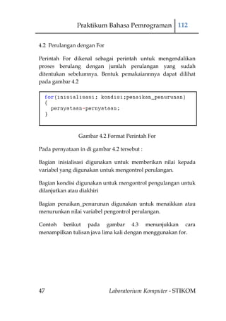 Praktikum Bahasa Pemrograman 112


4.2 Perulangan dengan For

Perintah For dikenal sebagai perintah untuk mengendalikan
proses berulang dengan jumlah perulangan yang sudah
ditentukan sebelumnya. Bentuk pemakaiannnya dapat dilihat
pada gambar 4.2




                Gambar 4.2 Format Perintah For

Pada pernyataan in di gambar 4.2 tersebut :

Bagian inisialisasi digunakan untuk memberikan nilai kepada
variabel yang digunakan untuk mengontrol perulangan.

Bagian kondisi digunakan untuk mengontrol pengulangan untuk
dilanjutkan atau diakhiri

Bagian penaikan_penurunan digunakan untuk menaikkan atau
menurunkan nilai variabel pengontrol perulangan.

Contoh berikut pada gambar 4.3 menunjukkan cara
menampilkan tulisan java lima kali dengan menggunakan for.




47                           Laboratorium Komputer - STIKOM
 