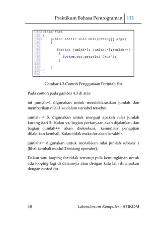 Praktikum Bahasa Pemrograman 112




         Gambar 4.3 Contoh Penggunaan Perintah For

Pada contoh pada gambar 4.3 di atas:

int jumlah=1 digunakan untuk mendeklarasikan jumlah dan
memberikan nilai 1 ke dalam variabel tersebut.

jumlah < 5, digunakan untuk menguji apakah nilai jumlah
kurang dari 5. Kalau ya, bagian pertanyaan akan dijalankan dan
bagian jumlah++ akan dieksekusi, kemudian pengujian
dilakukan kembali. Kalau tidak maka for akan berakhir.

jumlah++ digunakan untuk menaikkan nilai jumlah sebesar 1
(lihat kembali modul 2 tentang operator).

Dalam satu looping for tidak tertutup pula kemungkinan untuk
ada looping lagi di dalamnya atau dengan kata lain dinamakan
dengan nested for




48                          Laboratorium Komputer - STIKOM
 