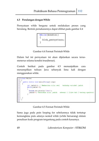 Praktikum Bahasa Pemrograman 112

4.3 Perulangan dengan While

Pernyataan while berguna untuk melakukan proses yang
berulang. Bentuk pemakaiannya dapat dilihat pada gambar 4.4




             Gambar 4.4 Format Perintah While

Dalam hal ini pernyataan ini akan dijalankan secara terus-
menerus selama kondisi true(benar).

Contoh berikut pada gambar 4.5          menunjukkan cara
menampilkan tulisan Java sebanyak       lima kali dengan
menggunakan while.




             Gambar 4.5 Format Perintah While

Sama juga pada poin looping for sebelumnya tidak tertutup
kemungkina pula adanya nested while (while bersarang) dalam
penulisan kode program tergantung pada contoh kasusnya.


49                        Laboratorium Komputer - STIKOM
 