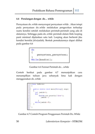 Praktikum Bahasa Pemrograman 112

4.4 Perulangan dengan do… while

Pernyataan do..while menyerupai pernyataan while . Akan tetapi
pada pernyataan do..while melakukan pengecekan terhadap
suatu kondisi setelah melakukan perintah-perintah yang ada di
dalamnya. Sehingga pada do..while perintah dalam blok looping
pasti minimal dijalankan satu kali. Looping akan berhenti jika
kondisi bernilai false(salah). Bentuk pemakaiannya dapat dilihat
pada gambar 4.6




            Gambar 4.6 Format Perintah do…while

Contoh berikut pada gambar 4.7             menunjukkan cara
menampilkan tulisan java sebanyak          lima kali dengan
menggunakan do..while




 Gambar 4.7 Contoh Program Penggunaan Perintah Do..While


50                          Laboratorium Komputer - STIKOM
 