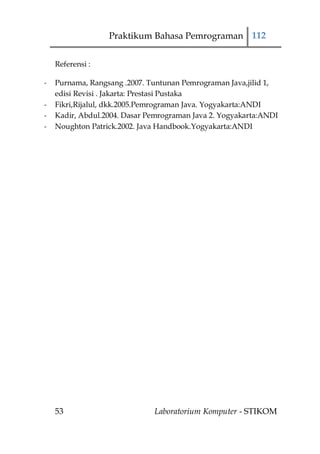 Praktikum Bahasa Pemrograman 112


    Referensi :

-   Purnama, Rangsang .2007. Tuntunan Pemrograman Java,jilid 1,
    edisi Revisi . Jakarta: Prestasi Pustaka
-   Fikri,Rijalul, dkk.2005.Pemrograman Java. Yogyakarta:ANDI
-   Kadir, Abdul.2004. Dasar Pemrograman Java 2. Yogyakarta:ANDI
-   Noughton Patrick.2002. Java Handbook.Yogyakarta:ANDI




    53                        Laboratorium Komputer - STIKOM
 