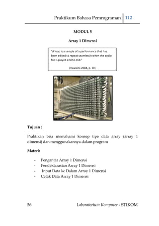 Praktikum Bahasa Pemrograman 112

                                MODUL 5

                            Array 1 Dimensi

               "A loop is a sample of a performance that has
               been edited to repeat seamlessly when the audio
               file is played end to end."

                             (Hawkins 2004, p. 10)




Tujuan :

Praktikan bisa memahami konsep tipe data array (array 1
dimensi) dan menggunakannya dalam program

Materi:

     -    Pengantar Array 1 Dimensi
     -    Pendeklarasian Array 1 Dimensi
     -    Input Data ke Dalam Array 1 Dimensi
     -    Cetak Data Array 1 Dimensi




56                                 Laboratorium Komputer - STIKOM
 