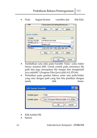 Praktikum Bahasa Pemrograman 112


     Pada     bagian System     variables dan    klik Edit.




     Tambahkan satu nilai pada Variable Value yaitu folder
     binary instalasi JDK. Untuk contoh pada umumnya file
     path kita juga merupakan file tempat kita menginstall
     Java adalahC:Program FilesJavajdk1.6.0_05bin.
     Perhatikan pada gambar bahwa antar satu path/folder
     yang satu dengan path yang lain kita pisahkan dengan
     tanda                    titik                  koma.




     Klik tombol OK
     Selesai


vi                      Laboratorium Komputer - STIKOM
 