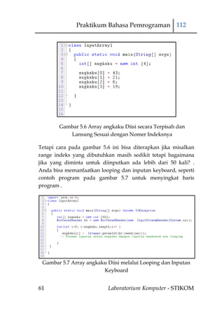 Praktikum Bahasa Pemrograman 112




        Gambar 5.6 Array angkaku Diisi secara Terpisah dan
           Lansung Sesuai dengan Nomer Indeksnya

Tetapi cara pada gambar 5.6 ini bisa diterapkan jika misalkan
range indeks yang dibutuhkan masih sedikit tetapi bagaimana
jika yang diminta untuk diinputkan ada lebih dari 50 kali? .
Anda bisa memanfaatkan looping dan inputan keyboard, seperti
contoh program pada gambar 5.7 untuk menyingkat baris
program .




 Gambar 5.7 Array angkaku Diisi melalui Looping dan Inputan
                        Keyboard


61                         Laboratorium Komputer - STIKOM
 